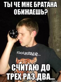 ты че мне братана обижаешь? считаю до трех раз,два...