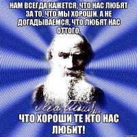 нам всегда кажется, что нас любят за то, что мы хороши. а не догадываемся, что любят нас оттого, что хороши те кто нас любит!