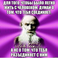 для того, чтобы было легко жить с человеком, думай о том, что тебя соединяет, а не о том, что тебя разъединяет с ним