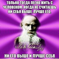 только тогда легко жить с человеком, когда не считаешь ни себя выше, лучше его, ни его выше и лучше себя