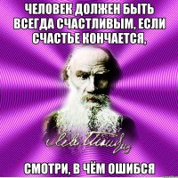 человек должен быть всегда счастливым, если счастье кончается, смотри, в чём ошибся