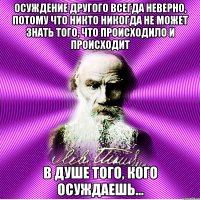 осуждение другого всегда неверно, потому что никто никогда не может знать того, что происходило и происходит в душе того, кого осуждаешь…