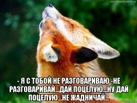  - я с тобой не разговариваю -не разговаривай...дай поцелую...ну дай поцелую...не жадничай...