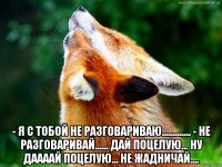  - я с тобой не разговариваю............. - не разговаривай...... дай поцелую... ну даааай поцелую... не жадничай....