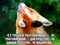  - я с тобой не разговариваю..... - не разговаривай...... дай поцелую... ну даааай поцелую... не жадничай....