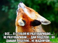  - всё..... я с тобой не разговариваю..... - не разговаривай...... дай поцелую... ну даааай поцелую... не жадничай....