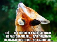  - всё....... я с тобой не разговариваю..... - не разговаривай...... дай поцелую... ну даааай поцелую... не жадничай....