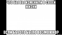 что бы вы изменили в своей жизни если бы это было возможно?