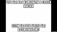 что бы вы изменили в своей жизни если бы это было бы возможным?