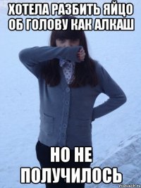 хотела разбить яйцо об голову как алкаш но не получилось