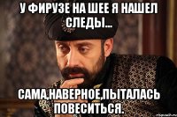 у фирузе на шее я нашел следы... сама,наверное,пыталась повеситься.