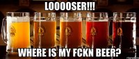 looooser!!! where is my fckn beer?