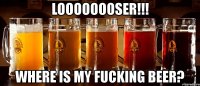 loooooooser!!! where is my fucking beer?