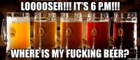 looooser!!! it's 6 p.m!!! where is my fucking beer?