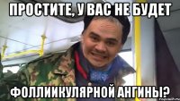 простите, у вас не будет фоллиикулярной ангины?