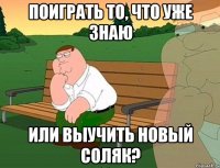 поиграть то, что уже знаю или выучить новый соляк?