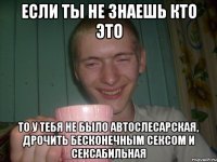 если ты не знаешь кто это то у тебя не было автослесарская, дрочить бесконечным сексом и сексабильная