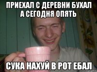 приехал с деревни бухал а сегодня опять сука нахуй в рот ебал