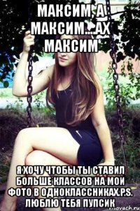 максим, а максим....ах максим я хочу чтобы ты ставил больше классов на мои фото в одноклассниках.p.s. люблю тебя пупсик