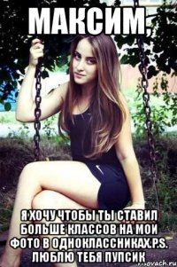 максим, я хочу чтобы ты ставил больше классов на мои фото в одноклассниках.p.s. люблю тебя пупсик