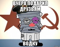 вчера подарил друзьям водку