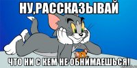 ну,рассказывай что ни с кем не обнимаешься!
