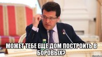  может тебе еще дом построить в боровых?