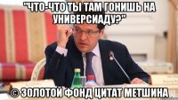 "что-что ты там гонишь на универсиаду?" © золотой фонд цитат метшина
