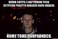 купив світра з картінкою рози. встрітив роберто каваллі коло кишені. йому тоже понравився.