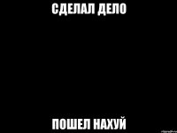 сделал дело пошел нахуй