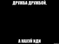 дружба дружбой, а нахуй иди