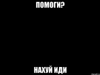помоги? нахуй иди