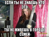если ты не знаешь кто это ты не живешь в городе семей
