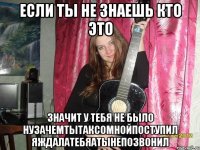 если ты не знаешь кто это значит у тебя не было нузачемтытаксомнойпоступил яждалатебяатынепозвонил