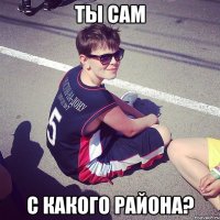 ты сам с какого района?