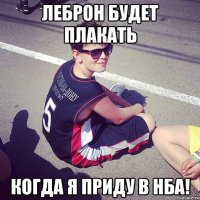 леброн будет плакать когда я приду в нба!