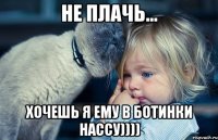 не плачь... хочешь я ему в ботинки нассу))))