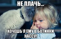 не плачь... хочешь я ему в ботинки нассу!