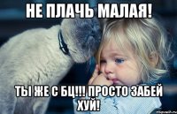 не плачь малая! ты же с бц!!! просто забей хуй!