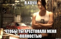 я хочу чтобы ты арестовала меня полностью