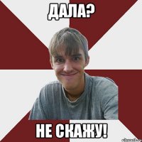 дала? не скажу!