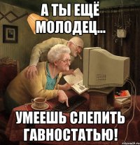 а ты ещё молодец... умеешь слепить гавностатью!