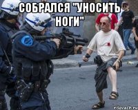 собрался "уносить ноги" 