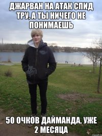 джарван на атак спид тру, а ты ничего не понимаешь 50 очков дайманда, уже 2 месяца