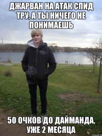 джарван на атак спид тру, а ты ничего не понимаешь 50 очков до дайманда, уже 2 месяца
