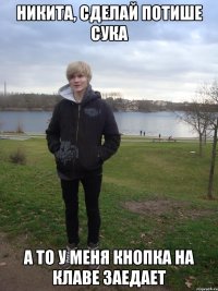 никита, сделай потише сука а то у меня кнопка на клаве заедает