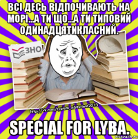 всі десь відпочивають на морі...а ти що...а ти типовий одинадцятикласний. special for lyba.