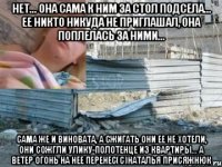 нет... она сама к ним за стол подсела... ее никто никуда не приглашал, она поплелась за ними... сама же и виновата, а сжигать они ее не хотели, они сожгли улику-полотенце из квартиры... а ветер огонь на нее перенес(с)наталья присяжнюк