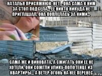 наталья присяжнюк: нет... она сама к ним за стол подсела... ее никто никуда не приглашал, она поплелась за ними... сама же и виновата, а сжигать они ее не хотели, они сожгли улику-полотенце из квартиры... а ветер огонь на нее перенес