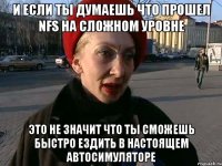 и если ты думаешь что прошел nfs на сложном уровне это не значит что ты сможешь быстро ездить в настоящем автосимуляторе